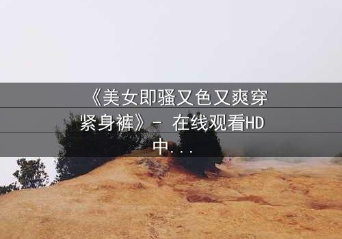 《美女即骚又色又爽穿紧身裤》- 在线观看HD中字 - 一场视觉与情感的极限碰撞
