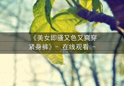 《美女即骚又色又爽穿紧身裤》- 在线观看 - 当欲望撕裂伪装,谁将主宰命运?