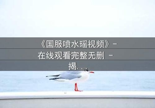 《国服喷水瑶视频》- 在线观看完整无删 - 揭秘她如何用泪水改写电竞命运