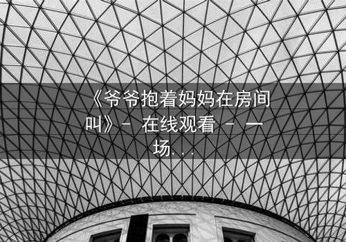 《爷爷抱着妈妈在房间叫》- 在线观看 - 一场家庭秘密的惊心揭露