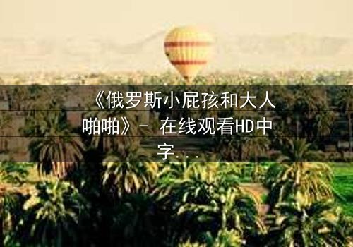《俄罗斯小屁孩和大人啪啪》- 在线观看HD中字 - 免费1080P超清完整无删