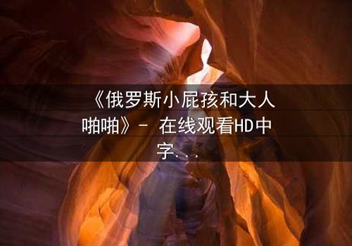《俄罗斯小屁孩和大人啪啪》- 在线观看HD中字 - 免费1080P超清完整无删
